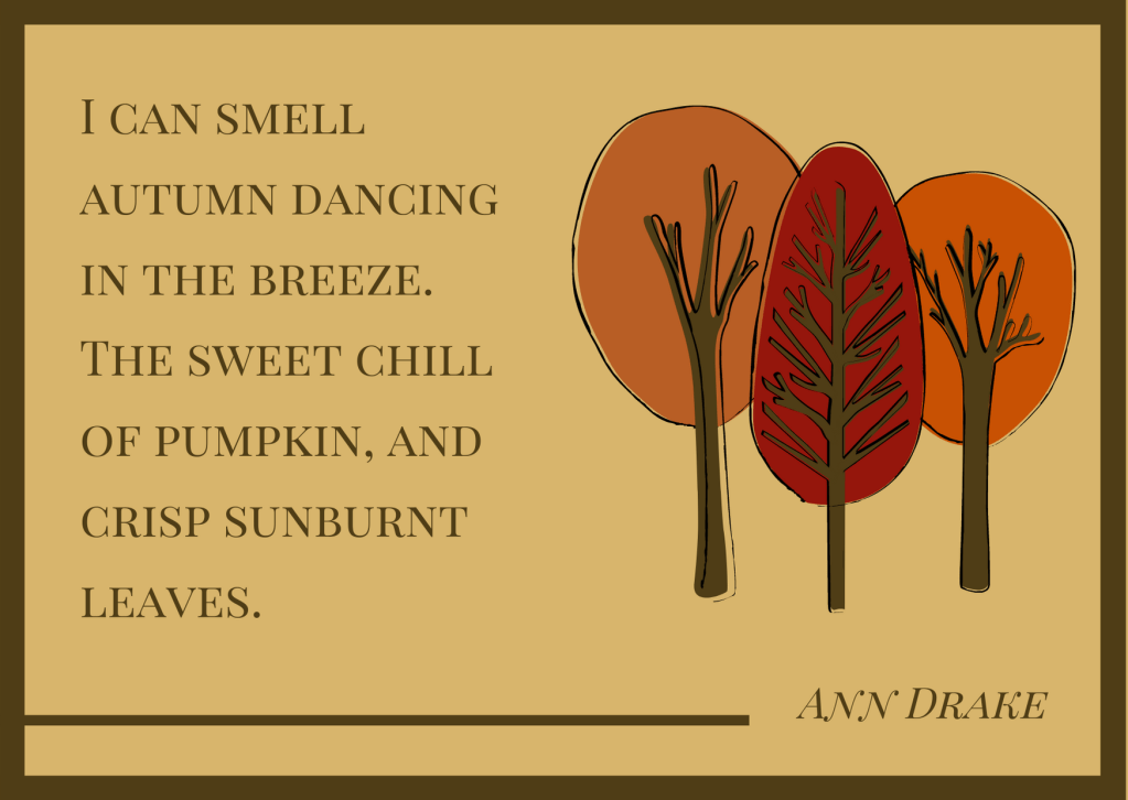 I can smell autumn dancing in the breeze. The sweet chill of pumpkin, and crisp sunburnt leaves - Ann Drake